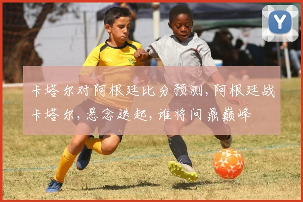 卡塔尔对阿根廷比分预测,阿根廷战卡塔尔,悬念迭起,谁将问鼎巅峰